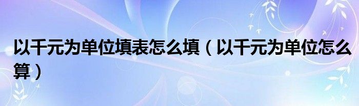 以千元为单位怎么算(以千元为单位填表怎么填)