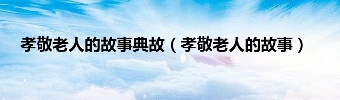 孝敬老人的故事(孝敬老人的故事典故)