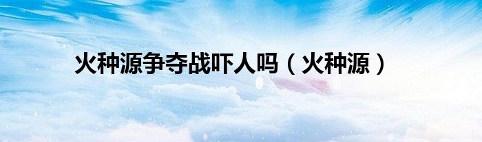 火种源(火种源争夺战吓人吗)