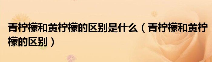 青柠檬和黄柠檬的区别(青柠檬和黄柠檬的区别是什么)