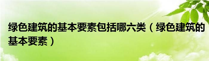 绿色建筑的基本要素(绿色建筑的基本要素包括哪六类)