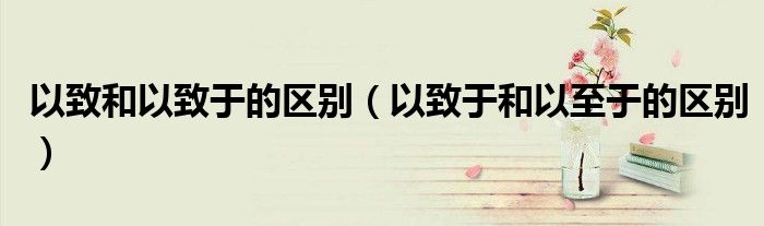 以致于和以至于的区别(以致和以致于的区别)