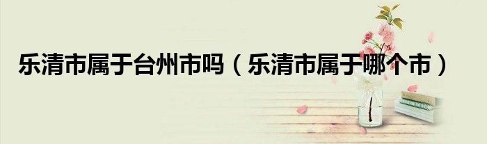 乐清市属于哪个市(乐清市属于台州市吗)
