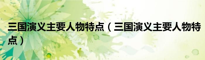 三国演义主要人物特点(三国演义主要人物特点)