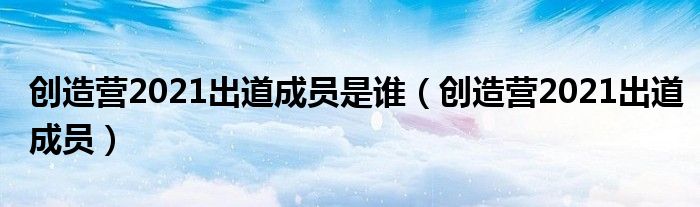 创造营2021出道成员(创造营2021出道成员是谁)