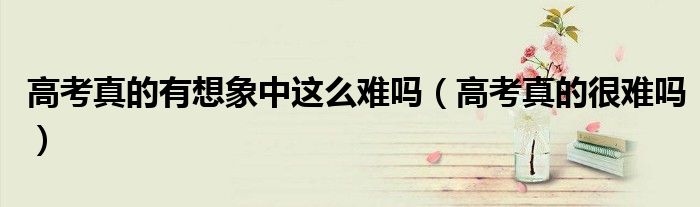 高考真的很难吗(高考真的有想象中这么难吗)