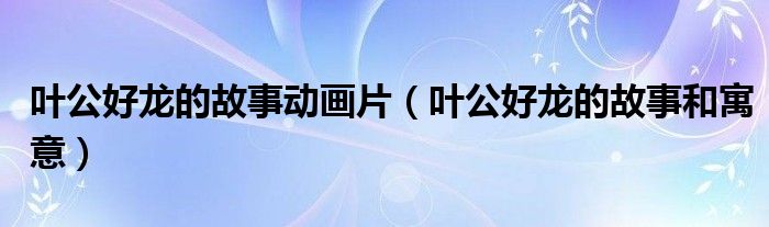 叶公好龙的故事和寓意(叶公好龙的故事动画片)