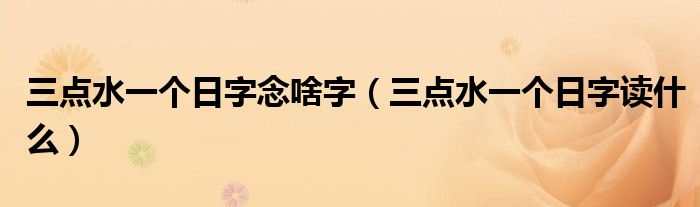 三点水一个日字读什么(三点水一个日字念啥字)