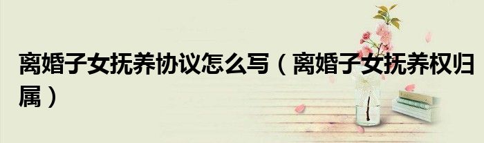 离婚子女抚养权归属(离婚子女抚养协议怎么写)