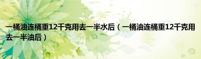 一桶油连桶重12千克用去一半油后(一桶油连桶重12千克用去一半水后)