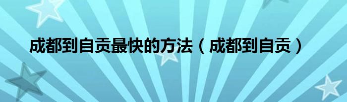 成都到自贡(成都到自贡最快的方法)