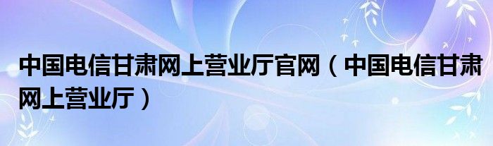 中国电信甘肃网上营业厅(中国电信甘肃网上营业厅官网)