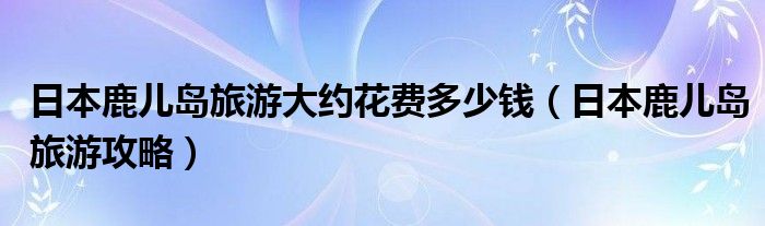 日本鹿儿岛旅游攻略(日本鹿儿岛旅游大约花费多少钱)