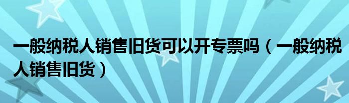 一般纳税人销售旧货(一般纳税人销售旧货可以开专票吗)