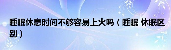 睡眠 休眠区别(睡眠休息时间不够容易上火吗)
