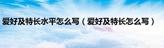 爱好及特长怎么写(爱好及特长水平怎么写)