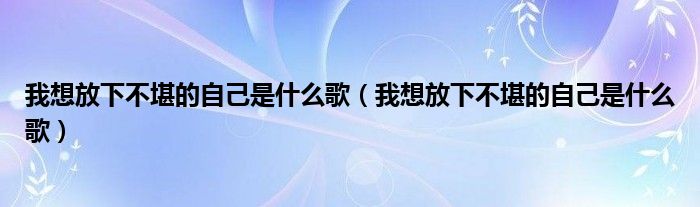 我想放下不堪的自己是什么歌(我想放下不堪的自己是什么歌)