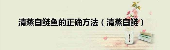 清蒸白鲢(清蒸白鲢鱼的正确方法)