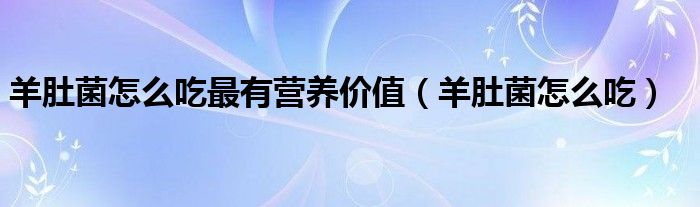 羊肚菌怎么吃(羊肚菌怎么吃最有营养价值)
