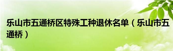 乐山市五通桥(乐山市五通桥区特殊工种退休名单)