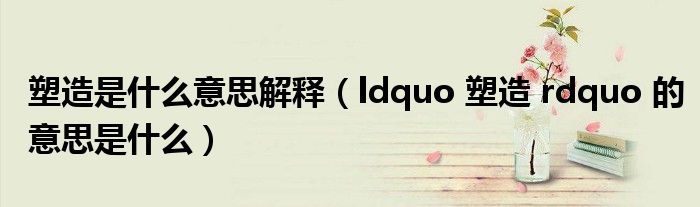 ldquo 塑造 rdquo 的意思是什么(塑造是什么意思解释)