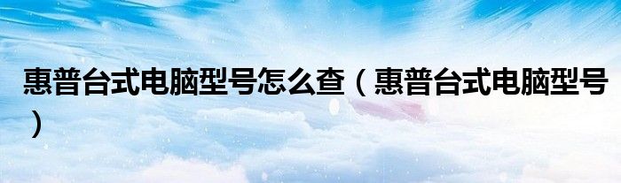 惠普台式电脑型号(惠普台式电脑型号怎么查)