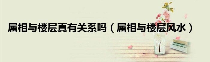 属相与楼层风水(属相与楼层真有关系吗)
