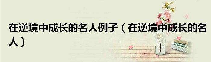 在逆境中成长的名人(在逆境中成长的名人例子)