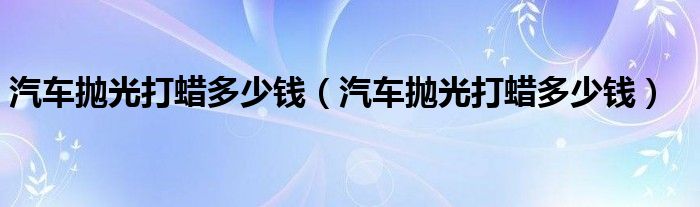 汽车抛光打蜡多少钱(汽车抛光打蜡多少钱)