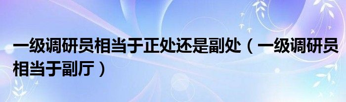 一级调研员相当于副厅(一级调研员相当于正处还是副处)