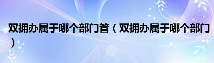 双拥办属于哪个部门(双拥办属于哪个部门管)