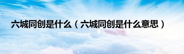 六城同创是什么意思(六城同创是什么)