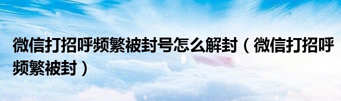微信打招呼频繁被封(微信打招呼频繁被封号怎么解封)