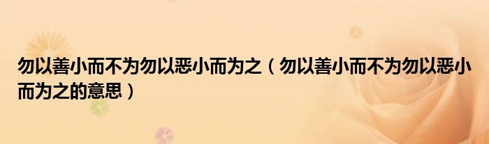 勿以善小而不为勿以恶小而为之的意思(勿以善小而不为勿以恶小而为之)