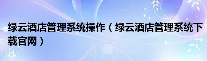 绿云酒店管理系统下载官网(绿云酒店管理系统操作)