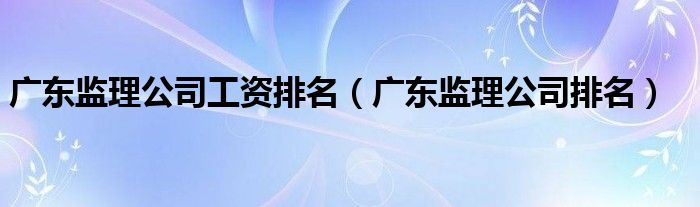 广东监理公司排名(广东监理公司工资排名)