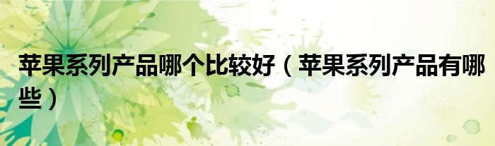 苹果系列产品有哪些(苹果系列产品哪个比较好)