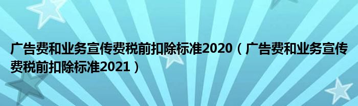 广告费和业务宣传费税前扣除标准2021(广告费和业务宣传费税前扣除标准2020)