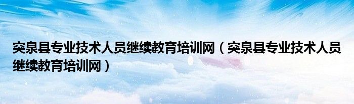 突泉县专业技术人员继续教育培训网(突泉县专业技术人员继续教育培训网)