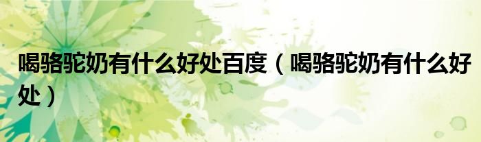 喝骆驼奶有什么好处(喝骆驼奶有什么好处百度)