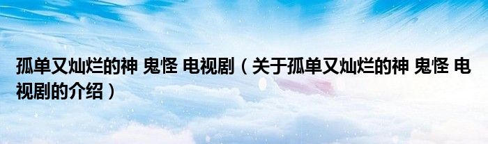 关于孤单又灿烂的神 鬼怪 电视剧的介绍(孤单又灿烂的神 鬼怪 电视剧)