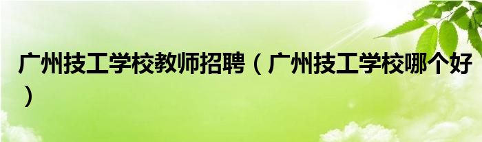 广州技工学校哪个好(广州技工学校教师招聘)
