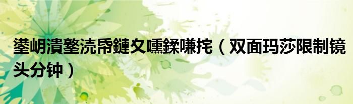 双面玛莎限制镜头分钟(鍙岄潰鐜涜帋鏈夊嚑鍒嗛挓)