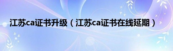江苏ca证书在线延期(江苏ca证书升级)