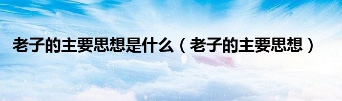老子的主要思想(老子的主要思想是什么)