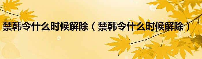 禁韩令什么时候解除(禁韩令什么时候解除)