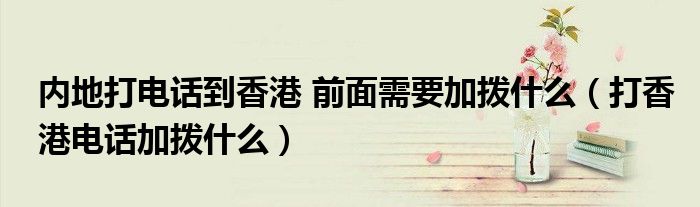 打香港电话加拨什么(内地打电话到香港 前面需要加拨什么)