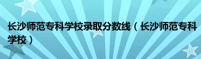 长沙师范专科学校(长沙师范专科学校录取分数线)