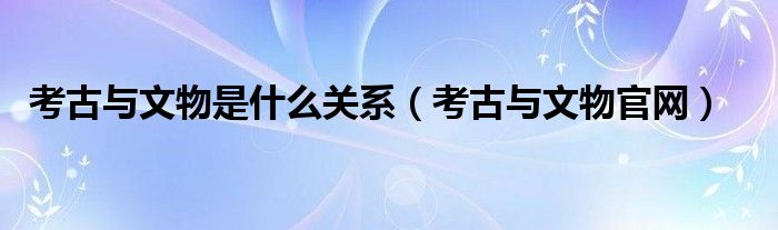考古与文物官网(考古与文物是什么关系)