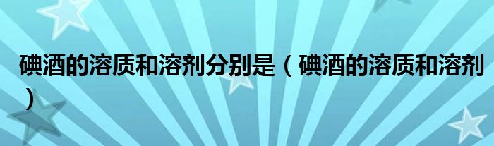 碘酒的溶质和溶剂(碘酒的溶质和溶剂分别是)